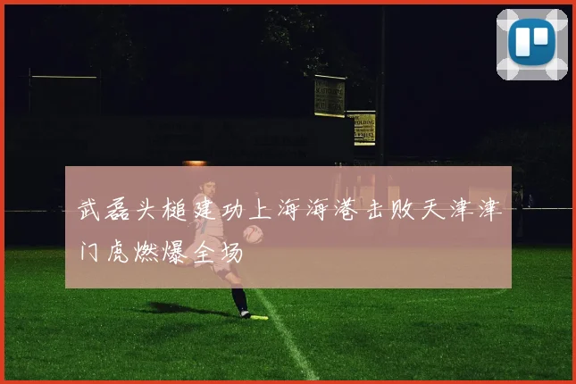 武磊头槌建功上海海港击败天津津门虎燃爆全场
