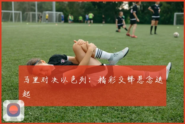 马里对决以色列：精彩交锋悬念迭起