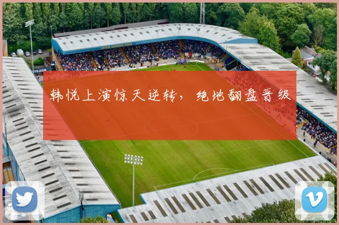 韩悦上演惊天逆转，绝地翻盘晋级