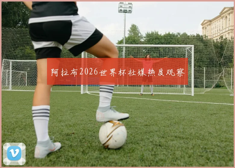 阿拉布2026世界杯社媒热度观察