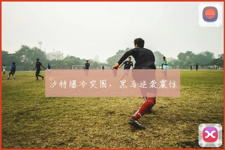 沙特爆冷突围，黑马逆袭震惊