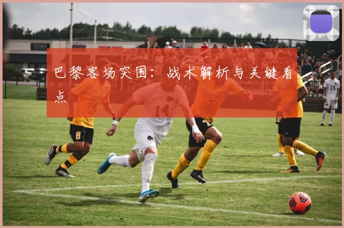 巴黎客场突围：战术解析与关键看点