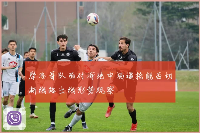 摩洛哥队面对海地中场逼抢能否切断线路出线形势观察