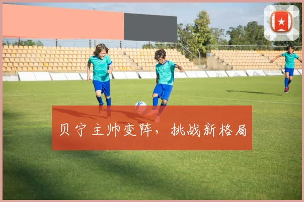 贝宁主帅变阵，挑战新格局