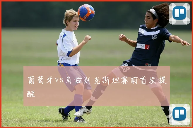 葡萄牙vs乌兹别克斯坦赛前首发提醒