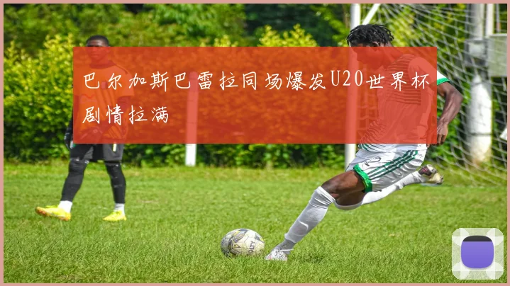 巴尔加斯巴雷拉同场爆发U20世界杯剧情拉满