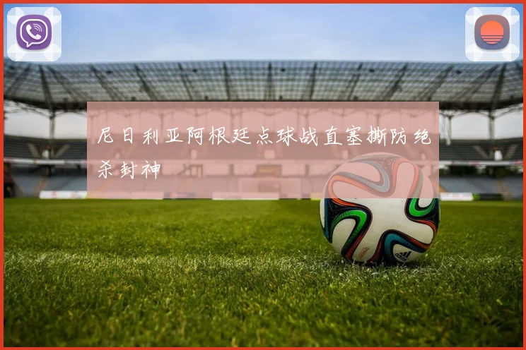 尼日利亚阿根廷点球战直塞撕防绝杀封神
