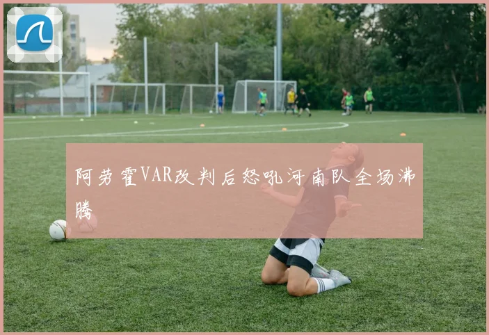 阿劳霍VAR改判后怒吼河南队全场沸腾