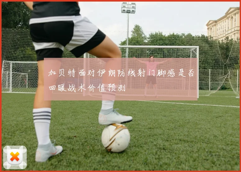 加贝特面对伊朗防线射门脚感是否回暖战术价值预测