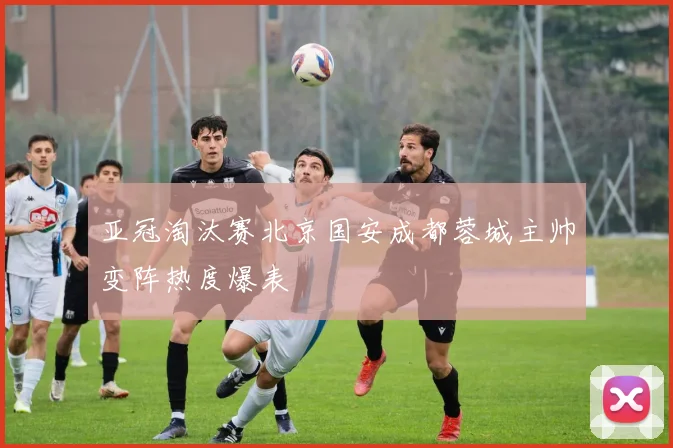 亚冠淘汰赛北京国安成都蓉城主帅变阵热度爆表