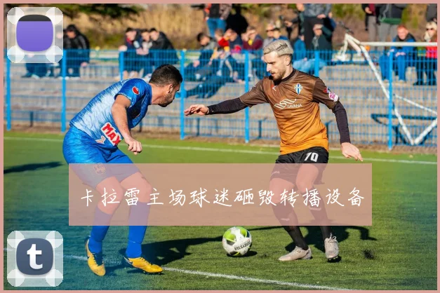 卡拉雷主场球迷砸毁转播设备