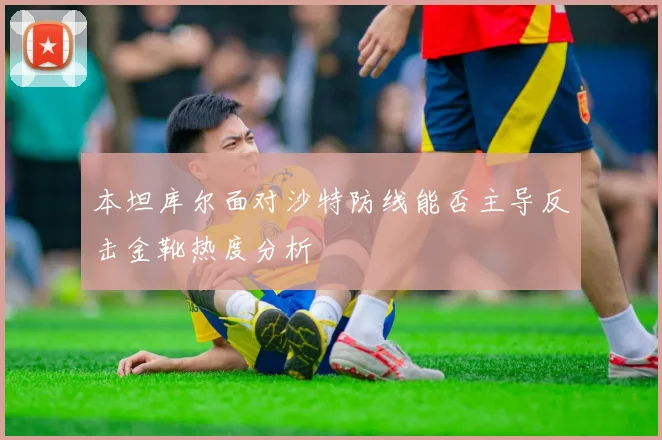 本坦库尔面对沙特防线能否主导反击金靴热度分析