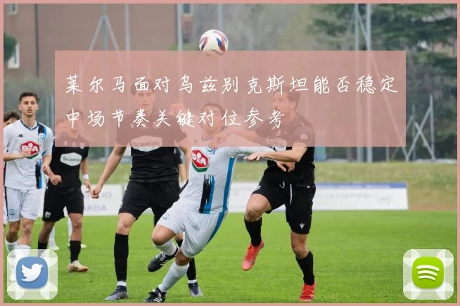 莱尔马面对乌兹别克斯坦能否稳定中场节奏关键对位参考