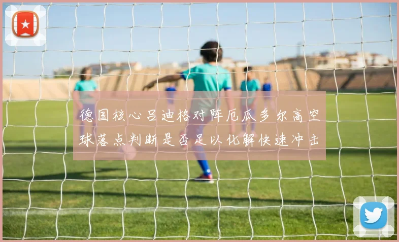 德国核心吕迪格对阵厄瓜多尔高空球落点判断是否足以化解快速冲击