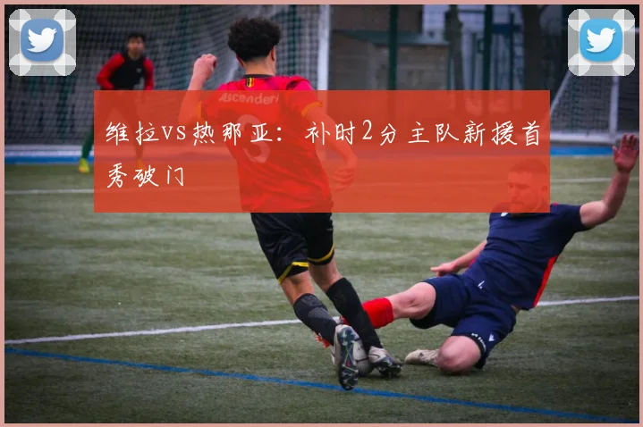 维拉vs热那亚：补时2分主队新援首秀破门