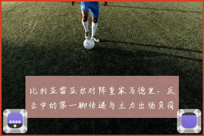 比利亚雷亚尔对阵皇家马德里，反击中的第一脚传递与主力出场负荷成看点